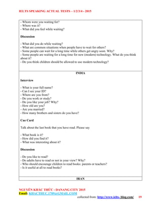IELTS SPEAKING ACTUAL TESTS – 1/2/3/4 - 2015
NGUYỄN KHẮC THỨC - DANANG CITY 2015
Email: KHACTHUC.1709@GMAIL.COM
collected from: http://www.ielts- blog.com/ 19
- Whom were you waiting for?
- Where was it?
- What did you feel while waiting?
Discussion
- What did you do while waiting?
- What are common situations when people have to wait for others?
- Some people can wait for a long time while others get angry soon. Why?
- Some people are waiting for a long time for new (modern) technology. What do you think
about it?
- Do you think children should be allowed to use modern technology?
INDIA
Interview
- What is your full name?
- Can I see your ID?
- Where are you from?
- Do you work or study?
- Do you like your job? Why?
- How old are you?
- Are you married?
- How many brothers and sisters do you have?
Cue Card
Talk about the last book that you have read. Please say
- What book is it?
- How did you find it?
- What was interesting about it?
Discussion
- Do you like to read?
- Do adults have to read or not in your view? Why?
- Who should encourage children to read books: parents or teachers?
- Is it useful at all to read books?
IRAN
 