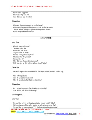 IELTS SPEAKING ACTUAL TESTS – 1/2/3/4 - 2015
NGUYỄN KHẮC THỨC - DANANG CITY 2015
Email: KHACTHUC.1709@GMAIL.COM
collected from: http://www.ielts- blog.com/ 2
- When did it happen?
- Where exactly was it?
- How did you feel about it?
Discussion
- What are the main causes of traffic jams?
- What can be a potential solution for the traffic problem?
- Can the public transport system be improved further?
- Will it help to reduce traffic?
SINGAPORE
Interview
- What is your full name?
- Can I see your ID?
- Where are you from?
- Do you work or study?
- What is your job description?
- What exactly do you do?
- Do you like it?
- Why did you choose this industry?
- Will you stay at this job for a long time? Why?
Cue Card
Talk about a person who impressed you with his/her beauty. Please say
- Who is this person?
- How do you know him/her?
- Why do you think he/she is so beautiful?
Discussion
- Are clothes important for showing personality?
- How would you describe beauty?
Speaking test 2
Interview
- Do you like to live in the city or in the countryside? Why?
- Did you buy anything after seeing an advertisement on TV?
- Do you like to watch ads on TV, the internet or in magazines?
 