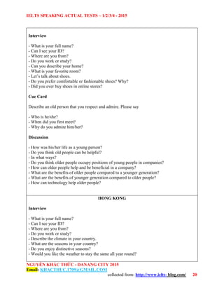 IELTS SPEAKING ACTUAL TESTS – 1/2/3/4 - 2015
NGUYỄN KHẮC THỨC - DANANG CITY 2015
Email: KHACTHUC.1709@GMAIL.COM
collected from: http://www.ielts- blog.com/ 20
Interview
- What is your full name?
- Can I see your ID?
- Where are you from?
- Do you work or study?
- Can you describe your home?
- What is your favorite room?
- Let’s talk about shoes.
- Do you prefer comfortable or fashionable shoes? Why?
- Did you ever buy shoes in online stores?
Cue Card
Describe an old person that you respect and admire. Please say
- Who is he/she?
- When did you first meet?
- Why do you admire him/her?
Discussion
- How was his/her life as a young person?
- Do you think old people can be helpful?
- In what ways?
- Do you think older people occupy positions of young people in companies?
- How can older people help and be beneficial in a company?
- What are the benefits of older people compared to a younger generation?
- What are the benefits of younger generation compared to older people?
- How can technology help older people?
HONG KONG
Interview
- What is your full name?
- Can I see your ID?
- Where are you from?
- Do you work or study?
- Describe the climate in your country.
- What are the seasons in your country?
- Do you enjoy distinctive seasons?
- Would you like the weather to stay the same all year round?
 