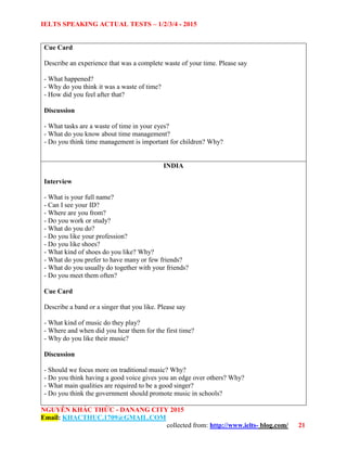 IELTS SPEAKING ACTUAL TESTS – 1/2/3/4 - 2015
NGUYỄN KHẮC THỨC - DANANG CITY 2015
Email: KHACTHUC.1709@GMAIL.COM
collected from: http://www.ielts- blog.com/ 21
Cue Card
Describe an experience that was a complete waste of your time. Please say
- What happened?
- Why do you think it was a waste of time?
- How did you feel after that?
Discussion
- What tasks are a waste of time in your eyes?
- What do you know about time management?
- Do you think time management is important for children? Why?
INDIA
Interview
- What is your full name?
- Can I see your ID?
- Where are you from?
- Do you work or study?
- What do you do?
- Do you like your profession?
- Do you like shoes?
- What kind of shoes do you like? Why?
- What do you prefer to have many or few friends?
- What do you usually do together with your friends?
- Do you meet them often?
Cue Card
Describe a band or a singer that you like. Please say
- What kind of music do they play?
- Where and when did you hear them for the first time?
- Why do you like their music?
Discussion
- Should we focus more on traditional music? Why?
- Do you think having a good voice gives you an edge over others? Why?
- What main qualities are required to be a good singer?
- Do you think the government should promote music in schools?
 