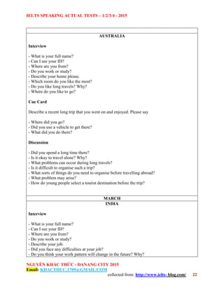 IELTS SPEAKING ACTUAL TESTS – 1/2/3/4 - 2015
NGUYỄN KHẮC THỨC - DANANG CITY 2015
Email: KHACTHUC.1709@GMAIL.COM
collected from: http://www.ielts- blog.com/ 22
AUSTRALIA
Interview
- What is your full name?
- Can I see your ID?
- Where are you from?
- Do you work or study?
- Describe your home please.
- Which room do you like the most?
- Do you like long travels? Why?
- Where do you like to go?
Cue Card
Describe a recent long trip that you went on and enjoyed. Please say
- Where did you go?
- Did you use a vehicle to get there?
- What did you do there?
Discussion
- Did you spend a long time there?
- Is it okay to travel alone? Why?
- What problems can occur during long travels?
- Is it difficult to organise such a trip?
- What sorts of things do you need to organise before travelling abroad?
- What problem may arise?
- How do young people select a tourist destination before the trip?
MARCH
INDIA
Interview
- What is your full name?
- Can I see your ID?
- Where are you from?
- Do you work or study?
- Describe your job.
- Did you face any difficulties at your job?
- Do you think your work pattern will change in the future? Why?
 