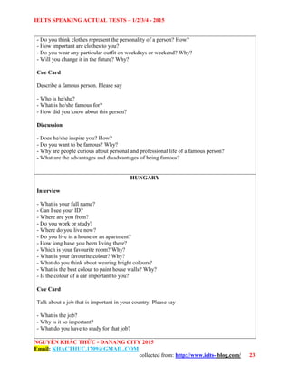 IELTS SPEAKING ACTUAL TESTS – 1/2/3/4 - 2015
NGUYỄN KHẮC THỨC - DANANG CITY 2015
Email: KHACTHUC.1709@GMAIL.COM
collected from: http://www.ielts- blog.com/ 23
- Do you think clothes represent the personality of a person? How?
- How important are clothes to you?
- Do you wear any particular outfit on weekdays or weekend? Why?
- Will you change it in the future? Why?
Cue Card
Describe a famous person. Please say
- Who is he/she?
- What is he/she famous for?
- How did you know about this person?
Discussion
- Does he/she inspire you? How?
- Do you want to be famous? Why?
- Why are people curious about personal and professional life of a famous person?
- What are the advantages and disadvantages of being famous?
HUNGARY
Interview
- What is your full name?
- Can I see your ID?
- Where are you from?
- Do you work or study?
- Where do you live now?
- Do you live in a house or an apartment?
- How long have you been living there?
- Which is your favourite room? Why?
- What is your favourite colour? Why?
- What do you think about wearing bright colours?
- What is the best colour to paint house walls? Why?
- Is the colour of a car important to you?
Cue Card
Talk about a job that is important in your country. Please say
- What is the job?
- Why is it so important?
- What do you have to study for that job?
 