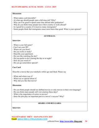 IELTS SPEAKING ACTUAL TESTS – 1/2/3/4 - 2015
NGUYỄN KHẮC THỨC - DANANG CITY 2015
Email: KHACTHUC.1709@GMAIL.COM
collected from: http://www.ielts- blog.com/ 24
Discussion
- What makes a job desirable?
- At what age should people start a full-time job? Why?
- Why can it be good to spend some time abroad after graduation?
- Why do you think many people leave their country to work abroad?
- Is it good for a country if it receives many immigrants?
- Some people think that immigrants cause more harm than good. What is your opinion?
AUSTRALIA
Interview
- What is your full name?
- Can I see your ID?
- Where are you from?
- Do you work or study?
- Describe your apartment.
- Do you like watching the sky?
- Do you prefer to do it during the day or at night?
- How do you watch it?
- Do you go somewhere special?
Cue Card
Describe a movie that you watched a while ago and liked. Please say
- When and where was it?
- What was so special about it?
- Why did you like that movie?
Discussion
- Do you think people should see dubbed movies or only movies in their own language?
- Do you think many people still visit cinemas these days?
- What is the importance of actors in movies?
- Does the plot play an important part in a movie’s success? Why?
ARABIA AND BULGARIA
Interview
 