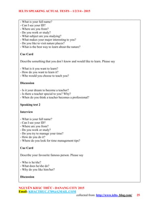 IELTS SPEAKING ACTUAL TESTS – 1/2/3/4 - 2015
NGUYỄN KHẮC THỨC - DANANG CITY 2015
Email: KHACTHUC.1709@GMAIL.COM
collected from: http://www.ielts- blog.com/ 25
- What is your full name?
- Can I see your ID?
- Where are you from?
- Do you work or study?
- What subject are you studying?
- What makes your major interesting to you?
- Do you like to visit nature places?
- What is the best way to learn about the nature?
Cue Card
Describe something that you don’t know and would like to learn. Please say
- What is it you want to learn?
- How do you want to learn it?
- Who would you choose to teach you?
Discussion
- Is it your dream to become a teacher?
- Is there a teacher special to you? Why?
- When do you think a teacher becomes a professional?
Speaking test 2
Interview
- What is your full name?
- Can I see your ID?
- Where are you from?
- Do you work or study?
- Do you try to manage your time?
- How do you do it?
- Where do you look for time management tips?
Cue Card
Describe your favourite famous person. Please say
- Who is he/she?
- What does he/she do?
- Why do you like him/her?
Discussion
 