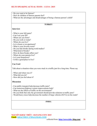 IELTS SPEAKING ACTUAL TESTS – 1/2/3/4 - 2015
NGUYỄN KHẮC THỨC - DANANG CITY 2015
Email: KHACTHUC.1709@GMAIL.COM
collected from: http://www.ielts- blog.com/ 26
- Do you want to be famous?
- How do children of famous parents feel?
- What are the advantages and disadvantages of being a famous person’s child?
TURKEY
Interview
- What is your full name?
- Can I see your ID?
- Where are you from?
- Do you work or study?
- Where do you live?
- Is it a house or an apartment?
- What is your favorite room?
- Do you take breaks during work/studies?
- What kind of breaks?
- How do these breaks affect you?
- Where do your parents live?
- Is it your hometown?
- Is this a good place to live?
Cue Card
Talk about a situation when you were stuck in a traffic jam for a long time. Please say
- When and where was it?
- What did you do?
- How did you feel about it?
Discussion
- Can public transport help decrease traffic jams?
- Can motorway/highway system improvements help?
- What are the effects of traffic on the environment?
- Do you think that only the government should provide solutions to traffic jams?
- Would heavy taxes help decrease the number of large vehicles (SUVs) on the roads?
INDIA
 
