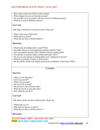 IELTS SPEAKING ACTUAL TESTS – 1/2/3/4 - 2015
NGUYỄN KHẮC THỨC - DANANG CITY 2015
Email: KHACTHUC.1709@GMAIL.COM
collected from: http://www.ielts- blog.com/ 28
- How many seasons are there in your country?
- What changes do you see between seasons?
- Do you like to live in a place with one season or different seasons?
- What do you do in different seasons?
Cue Card
Talk about a book that you read recently. Please say
- What is the name of the book?
- When did you read it?
- What did you like or dislike about it?
Discussion
- What books do children like to read? Why?
- Do adults choose to read magazines instead of books? Why?
- How can parents inculcate their children with the reading habit?
- Can parents or teachers make a child read books? How?
- Do you see any change in reading habits now compared to the past?
- What do you prefer, e-books or print books?
- Do you think e-books will replace print books completely in the future? Why?
CANADA
Interview
- What is your full name?
- Can I see your ID?
- Where are you from?
- Do you work or study?
- Do you have a lot of leisure time?
- What do you do in your free time?
- How often do you do it?
Cue Card
Talk about a book you have read recently. Please say
- What book was it?
- Why did you choose to read it?
- What did you like or dislike about it?
Discussion
 