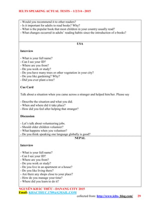 IELTS SPEAKING ACTUAL TESTS – 1/2/3/4 - 2015
NGUYỄN KHẮC THỨC - DANANG CITY 2015
Email: KHACTHUC.1709@GMAIL.COM
collected from: http://www.ielts- blog.com/ 29
- Would you recommend it to other readers?
- Is it important for adults to read books? Why?
- What is the popular book that most children in your country usually read?
- What changes occurred in adults’ reading habits since the introduction of e-books?
USA
Interview
- What is your full name?
- Can I see your ID?
- Where are you from?
- Do you work or study?
- Do you have many trees or other vegetation in your city?
- Do you like gardening? Why?
- Did you ever plant a tree?
Cue Card
Talk about a situation when you came across a stranger and helped him/her. Please say
- Describe the situation and what you did.
- When and where did it take place?
- How did you feel after helping that stranger?
Discussion
- Let’s talk about volunteering jobs.
- Should older children volunteer?
- What happens when you volunteer?
- Do you think speaking one language globally is good?
NEPAL
Interview
- What is your full name?
- Can I see your ID?
- Where are you from?
- Do you work or study?
- Do you live in an apartment or a house?
- Do you like living there?
- Are there any shops close to your place?
- How do you manage your time?
- Where did you learn to do it?
 