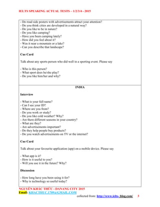 IELTS SPEAKING ACTUAL TESTS – 1/2/3/4 - 2015
NGUYỄN KHẮC THỨC - DANANG CITY 2015
Email: KHACTHUC.1709@GMAIL.COM
collected from: http://www.ielts- blog.com/ 3
- Do road side posters with advertisements attract your attention?
- Do you think cities are developed in a natural way?
- Do you like to be in nature?
- Do you like camping?
- Have you been camping lately?
- How did you feel about it?
- Was it near a mountain or a lake?
- Can you describe that landscape?
Cue Card
Talk about any sports person who did well in a sporting event. Please say
- Who is this person?
- What sport does he/she play?
- Do you like him/her and why?
INDIA
Interview
- What is your full name?
- Can I see your ID?
- Where are you from?
- Do you work or study?
- Do you like cold weather? Why?
- Are there different seasons in your country?
- What are they?
- Are advertisements important?
- Do they help people buy products?
- Do you watch advertisements on TV or the internet?
Cue Card
Talk about your favourite application (app) on a mobile device. Please say
- What app is it?
- How is it useful to you?
- Will you use it in the future? Why?
Discussion
- How long have you been using it for?
- Why is technology so useful today?
 