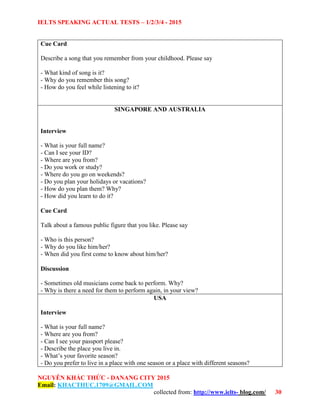 IELTS SPEAKING ACTUAL TESTS – 1/2/3/4 - 2015
NGUYỄN KHẮC THỨC - DANANG CITY 2015
Email: KHACTHUC.1709@GMAIL.COM
collected from: http://www.ielts- blog.com/ 30
Cue Card
Describe a song that you remember from your childhood. Please say
- What kind of song is it?
- Why do you remember this song?
- How do you feel while listening to it?
SINGAPORE AND AUSTRALIA
Interview
- What is your full name?
- Can I see your ID?
- Where are you from?
- Do you work or study?
- Where do you go on weekends?
- Do you plan your holidays or vacations?
- How do you plan them? Why?
- How did you learn to do it?
Cue Card
Talk about a famous public figure that you like. Please say
- Who is this person?
- Why do you like him/her?
- When did you first come to know about him/her?
Discussion
- Sometimes old musicians come back to perform. Why?
- Why is there a need for them to perform again, in your view?
USA
Interview
- What is your full name?
- Where are you from?
- Can I see your passport please?
- Describe the place you live in.
- What’s your favorite season?
- Do you prefer to live in a place with one season or a place with different seasons?
 