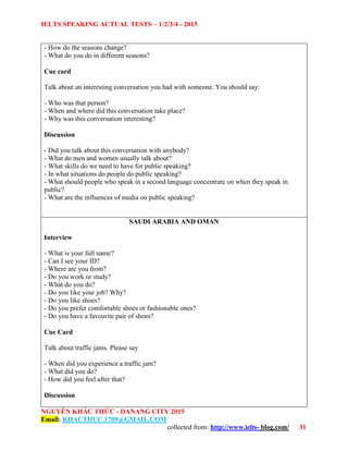 IELTS SPEAKING ACTUAL TESTS – 1/2/3/4 - 2015
NGUYỄN KHẮC THỨC - DANANG CITY 2015
Email: KHACTHUC.1709@GMAIL.COM
collected from: http://www.ielts- blog.com/ 31
- How do the seasons change?
- What do you do in different seasons?
Cue card
Talk about an interesting conversation you had with someone. You should say:
- Who was that person?
- When and where did this conversation take place?
- Why was this conversation interesting?
Discussion
- Did you talk about this conversation with anybody?
- What do men and women usually talk about?
- What skills do we need to have for public speaking?
- In what situations do people do public speaking?
- What should people who speak in a second language concentrate on when they speak in
public?
- What are the influences of media on public speaking?
SAUDI ARABIA AND OMAN
Interview
- What is your full name?
- Can I see your ID?
- Where are you from?
- Do you work or study?
- What do you do?
- Do you like your job? Why?
- Do you like shoes?
- Do you prefer comfortable shoes or fashionable ones?
- Do you have a favourite pair of shoes?
Cue Card
Talk about traffic jams. Please say
- When did you experience a traffic jam?
- What did you do?
- How did you feel after that?
Discussion
 