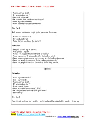 IELTS SPEAKING ACTUAL TESTS – 1/2/3/4 - 2015
NGUYỄN KHẮC THỨC - DANANG CITY 2015
Email: KHACTHUC.1709@GMAIL.COM
collected from: http://www.ielts- blog.com/ 33
- Where are you from?
- Do you work or study?
- Where do you work?
- Do you take short breaks during the day?
- What is your hometown?
- What are the places of interest there?
Cue Card
Talk about a memorable long trip that you made. Please say
- Where and when was it?
- How did you travel?
- What did you see during the journey?
Discussion
- Did you like the trip in general?
- Will you do it again?
- Would you suggest it to your friends or family?
- What precautions do you need to take during long trips?
- What are the main problems a person can face during long journeys?
- What can people learn during their travel to other countries?
- What can people learn about themselves during long travels?
SUDAN
Interview
- What is your full name?
- Can I see your ID?
- Where are you from?
- Do you work or study?
- Describe your house.
- What is your favourite season? Why?
- Do changes in the weather affect your mood?
- In what way?
Cue Card
Describe a friend that you consider a leader and would want to be like him/her. Please say
 
