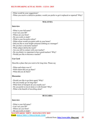 IELTS SPEAKING ACTUAL TESTS – 1/2/3/4 - 2015
NGUYỄN KHẮC THỨC - DANANG CITY 2015
Email: KHACTHUC.1709@GMAIL.COM
collected from: http://www.ielts- blog.com/ 35
- What would be your suggestions?
- When you receive a defective product, would you prefer to get it replaced or repaired? Why?
MALAYSIA
Interview
- What is your full name?
- Can I see your ID?
- Where are you from?
- Do you work or study?
- What is your favourite colour?
- What colour would you paint walls in your home?
- Did you like to wear bright-coloured clothing as a teenager?
- Do you have a favourite teacher?
- What subject did he/she teach?
- Are you still in contact with your teacher?
- Do you think it is important to have good teachers? Why?
- Would you like to become a teacher?
Cue Card
Describe a place that you went to for long time. Please say
- When and where was it?
- With whom did you go there?
- What did you do there?
Discussion
- Would you like to go there again? Why?
- Do you usually go on long trips?
- What form of transport do you usually use?
- Do you prefer to travel alone or with friends? Why?
- What is the benefit of travelling alone?
BULGARIA
Interview
- What is your full name?
- Can I see your ID?
- Where are you from?
- Do you work or study?
 
