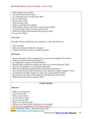 IELTS SPEAKING ACTUAL TESTS – 1/2/3/4 - 2015
NGUYỄN KHẮC THỨC - DANANG CITY 2015
Email: KHACTHUC.1709@GMAIL.COM
collected from: http://www.ielts- blog.com/ 36
- What subjects do you study?
- Do you find them hard to learn?
- Is it important to you to study them? Why?
- Do you read books?
- Do you like to read?
- Why do people read?
- What is a good place for reading?
- What qualities should a place have to be good for reading?
- Is there any place where you find it hard to read?
- What do you think about reading before going to sleep?
- Do you do it? Why?
Cue Card
Describe a family member that you would like to work with. Please say
- Who is he/she?
- Have you worked with him/her in the past?
- Explain what kind of work you would do together.
Discussion
- Do you think there will be an opportunity for you to work together in the future?
- What do you think about family business?
- Is it important to be part of a family business?
- Should family members be treated in the same way as other employees? Why?
- Why do some people try to avoid family businesses?
- What do you think about globalisation and its effect on businesses?
- Do you think that all smaller businesses will be replaced by bigger companies? Why?
- Is computer knowledge important in order to be a good employee? Why?
- Do you think some jobs will be replaced by the technology in the future?
- What kind of jobs can’t be replaced? Why?
SAUDI ARABIA
Interview
- What is your full name?
- Can I see your ID?
- Where are you from?
- Do you work or study?
- Do you like your job?
- What is your favorite color?
- Did you wear bright clothes when you were a teenager?
- Do you have any preference for the color of your car?
 
