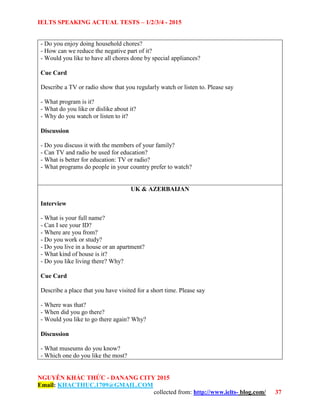 IELTS SPEAKING ACTUAL TESTS – 1/2/3/4 - 2015
NGUYỄN KHẮC THỨC - DANANG CITY 2015
Email: KHACTHUC.1709@GMAIL.COM
collected from: http://www.ielts- blog.com/ 37
- Do you enjoy doing household chores?
- How can we reduce the negative part of it?
- Would you like to have all chores done by special appliances?
Cue Card
Describe a TV or radio show that you regularly watch or listen to. Please say
- What program is it?
- What do you like or dislike about it?
- Why do you watch or listen to it?
Discussion
- Do you discuss it with the members of your family?
- Can TV and radio be used for education?
- What is better for education: TV or radio?
- What programs do people in your country prefer to watch?
UK & AZERBAIJAN
Interview
- What is your full name?
- Can I see your ID?
- Where are you from?
- Do you work or study?
- Do you live in a house or an apartment?
- What kind of house is it?
- Do you like living there? Why?
Cue Card
Describe a place that you have visited for a short time. Please say
- Where was that?
- When did you go there?
- Would you like to go there again? Why?
Discussion
- What museums do you know?
- Which one do you like the most?
 