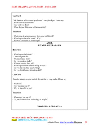 IELTS SPEAKING ACTUAL TESTS – 1/2/3/4 - 2015
NGUYỄN KHẮC THỨC - DANANG CITY 2015
Email: KHACTHUC.1709@GMAIL.COM
collected from: http://www.ielts- blog.com/ 39
Cue Card
Talk about an achievement you haven’t completed yet. Please say
- What is the achievement?
- How will you do it?
- When do you think you will achieve this?
Discussion
- What song do you remember from your childhood?
- What is your favorite music? Why?
- What do you listen to these days?
APRIL
RIYADH, SAUDI ARABIA
lInterview
- What is your full name?
- Can I see your ID?
- Where are you from?
- Do you work or study?
- What do you do for a job?
- What is your main responsibility at work?
- Do you have a clear handwriting?
- Do you think handwriting is a skill?
Cue Card
Describe an app on your mobile device that is very useful. Please say
- What is it?
- How can you use it?
- Why is it useful to you?
Discussion
- Where can you use it?
- Do you think modern technology is helpful?
MONGOLIA & MALAYSIA
 