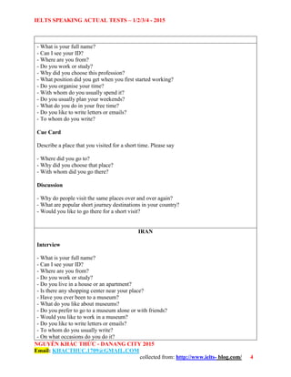 IELTS SPEAKING ACTUAL TESTS – 1/2/3/4 - 2015
NGUYỄN KHẮC THỨC - DANANG CITY 2015
Email: KHACTHUC.1709@GMAIL.COM
collected from: http://www.ielts- blog.com/ 4
- What is your full name?
- Can I see your ID?
- Where are you from?
- Do you work or study?
- Why did you choose this profession?
- What position did you get when you first started working?
- Do you organise your time?
- With whom do you usually spend it?
- Do you usually plan your weekends?
- What do you do in your free time?
- Do you like to write letters or emails?
- To whom do you write?
Cue Card
Describe a place that you visited for a short time. Please say
- Where did you go to?
- Why did you choose that place?
- With whom did you go there?
Discussion
- Why do people visit the same places over and over again?
- What are popular short journey destinations in your country?
- Would you like to go there for a short visit?
IRAN
Interview
- What is your full name?
- Can I see your ID?
- Where are you from?
- Do you work or study?
- Do you live in a house or an apartment?
- Is there any shopping center near your place?
- Have you ever been to a museum?
- What do you like about museums?
- Do you prefer to go to a museum alone or with friends?
- Would you like to work in a museum?
- Do you like to write letters or emails?
- To whom do you usually write?
- On what occasions do you do it?
 
