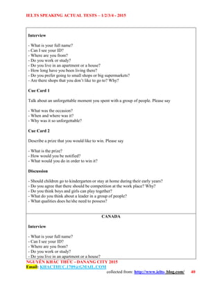 IELTS SPEAKING ACTUAL TESTS – 1/2/3/4 - 2015
NGUYỄN KHẮC THỨC - DANANG CITY 2015
Email: KHACTHUC.1709@GMAIL.COM
collected from: http://www.ielts- blog.com/ 40
Interview
- What is your full name?
- Can I see your ID?
- Where are you from?
- Do you work or study?
- Do you live in an apartment or a house?
- How long have you been living there?
- Do you prefer going to small shops or big supermarkets?
- Are there shops that you don’t like to go to? Why?
Cue Card 1
Talk about an unforgettable moment you spent with a group of people. Please say
- What was the occasion?
- When and where was it?
- Why was it so unforgettable?
Cue Card 2
Describe a prize that you would like to win. Please say
- What is the prize?
- How would you be notified?
- What would you do in order to win it?
Discussion
- Should children go to kindergarten or stay at home during their early years?
- Do you agree that there should be competition at the work place? Why?
- Do you think boys and girls can play together?
- What do you think about a leader in a group of people?
- What qualities does he/she need to possess?
CANADA
Interview
- What is your full name?
- Can I see your ID?
- Where are you from?
- Do you work or study?
- Do you live in an apartment or a house?
 