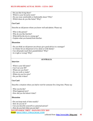 IELTS SPEAKING ACTUAL TESTS – 1/2/3/4 - 2015
NGUYỄN KHẮC THỨC - DANANG CITY 2015
Email: KHACTHUC.1709@GMAIL.COM
collected from: http://www.ielts- blog.com/ 41
- Do you like living there?
- Which is your favourite room?
- Do you wear comfortable or fashionable shoes? Why?
- Which shoes do you like better? Why?
Cue Card
Describe an old person whom you know well and admire. Please say
- Who is this person?
- Why do you like him/her?
- What did he/she do at a young age?
- Explain what you learned from him/her.
Discussion
- Do you think an old person can always give good advice to a teenager?
- Is it better for an old person to live alone or with family?
- Can old people teach their grandchildren? Why?
- Is it right or wrong? Why?
AUSTRALIA
Interview
- What is your full name?
- Can I see your ID?
- Where are you from?
- Do you work or study?
- Where do you live now?
- Do you like it there?
Cue Card
Describe a situation where you had to wait for someone for a long time. Please say
- Who was he/she?
- What happened next?
- How did you feel about it later?
Discussion
- Do you keep track of time usually?
- How do you do it?
- Can you describe yourself as a punctual person?
- How do you feel when you are late?
 