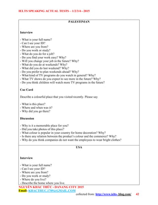 IELTS SPEAKING ACTUAL TESTS – 1/2/3/4 - 2015
NGUYỄN KHẮC THỨC - DANANG CITY 2015
Email: KHACTHUC.1709@GMAIL.COM
collected from: http://www.ielts- blog.com/ 42
PALESTINIAN
Interview
- What is your full name?
- Can I see your ID?
- Where are you from?
- Do you work or study?
- What do you do for a job?
- Do you find your work easy? Why?
- Will you change your job in the future? Why?
- What do you do at weekends? Why?
- What did you do last weekend? Why?
- Do you prefer to plan weekends ahead? Why?
- What kind of TV programs do you watch in general? Why?
- What TV shows do you expect to see more in the future? Why?
- Do you think children will watch more TV programs in the future?
Cue Card
Describe a colourful place that you visited recently. Please say
- What is this place?
- Where and when was it?
- Why did you go there?
Discussion
- Why is it a memorable place for you?
- Did you take photos of this place?
- What colour is popular in your country for home decoration? Why?
- Is there any relation between the product’s colour and the commerce? Why?
- Why do you think companies do not want the employees to wear bright clothes?
USA
Interview
- What is your full name?
- Can I see your ID?
- Where are you from?
- Do you work or study?
- Where do you live?
- Describe the home where you live.
 