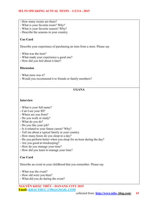 IELTS SPEAKING ACTUAL TESTS – 1/2/3/4 - 2015
NGUYỄN KHẮC THỨC - DANANG CITY 2015
Email: KHACTHUC.1709@GMAIL.COM
collected from: http://www.ielts- blog.com/ 43
- How many rooms are there?
- What is your favorite room? Why?
- What is your favorite season? Why?
- Describe the seasons in your country.
Cue Card
Describe your experience of purchasing an item from a store. Please say
- What was the item?
- What made your experience a good one?
- How did you feel about it later?
Discussion
- What store was it?
- Would you recommend it to friends or family members?
UGANA
Interview
- What is your full name?
- Can I see your ID?
- Where are you from?
- Do you work or study?
- What do you do?
- Do you like your job?
- Is it related to your future career? Why?
- Tell me about a typical family in your country.
- How many hours do you sleep in a day?
- Do you perform better when you sleep for an hour during the day?
- Are you good at timekeeping?
- How do you manage your time?
- How did you learn to manage your time?
Cue Card
Describe an event in your childhood that you remember. Please say
- What was the event?
- How old were you then?
- What did you do during the event?
 