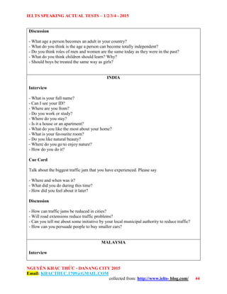 IELTS SPEAKING ACTUAL TESTS – 1/2/3/4 - 2015
NGUYỄN KHẮC THỨC - DANANG CITY 2015
Email: KHACTHUC.1709@GMAIL.COM
collected from: http://www.ielts- blog.com/ 44
Discussion
- What age a person becomes an adult in your country?
- What do you think is the age a person can become totally independent?
- Do you think roles of men and women are the same today as they were in the past?
- What do you think children should learn? Why?
- Should boys be treated the same way as girls?
INDIA
Interview
- What is your full name?
- Can I see your ID?
- Where are you from?
- Do you work or study?
- Where do you stay?
- Is it a house or an apartment?
- What do you like the most about your home?
- What is your favourite room?
- Do you like natural beauty?
- Where do you go to enjoy nature?
- How do you do it?
Cue Card
Talk about the biggest traffic jam that you have experienced. Please say
- Where and when was it?
- What did you do during this time?
- How did you feel about it later?
Discussion
- How can traffic jams be reduced in cities?
- Will road extensions reduce traffic problems?
- Can you tell me about some initiative by your local municipal authority to reduce traffic?
- How can you persuade people to buy smaller cars?
MALAYSIA
Interview
 