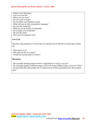 IELTS SPEAKING ACTUAL TESTS – 1/2/3/4 - 2015
NGUYỄN KHẮC THỨC - DANANG CITY 2015
Email: KHACTHUC.1709@GMAIL.COM
collected from: http://www.ielts- blog.com/ 45
- What is your full name?
- Can I see your ID?
- Where are you from?
- Do you work or study?
- Do you think your English is good?
- What will you do after studying this language?
- Do you like weekends?
- What do you do usually at weekends?
- Do you plan your weekends?
- Do you like trees?
- Have you ever planted a tree?
Cue Card
Describe a documentary or a movie that you enjoyed and would like to watch again. Please
say
- What movie is it?
- Why did you like it so much?
- Would you recommend it to others?
Discussion
- Do you think featuring famous artists is important for a movie’s success?
- Do you think people in different stages of life will choose different types of movies? Why?
- Do you think that older people like to watch movies of their generation more than modern
ones?
 
