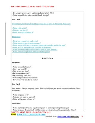 IELTS SPEAKING ACTUAL TESTS – 1/2/3/4 - 2015
NGUYỄN KHẮC THỨC - DANANG CITY 2015
Email: KHACTHUC.1709@GMAIL.COM
collected from: http://www.ielts- blog.com/ 5
- Do you prefer to receive a phone call or a letter? Why?
- What type of letter is the most difficult for you?
Cue Card
Describe a type of vehicle that you would like to have in the future. Please say
- What vehicle is it?
- Why do you like it?
- What is so special about it?
Discussion
- Have you ever driven such a car?
- What are the types of passenger cars?
- What are the differences between transportation today and in the past?
- What will the transportation look like in the future?
- What are the main reasons for traffic jams in your opinion?
- What is the main problem related to traffic jams?
INDONESIA
Interview
- What is your full name?
- Can I see your ID?
- Where are you from?
- Do you work or study?
- Do you enjoy your work?
- Why did you choose this career?
- How was your first day at work?
Cue Card
Talk about a foreign language (other than English) that you would like to learn in the future.
Please say
- What language is it?
- Why do you want to learn it?
- What will you do to learn it?
Discussion
- What are the positive and negative impacts of learning a foreign language?
- What language do you think will become a new international language in the future?
 