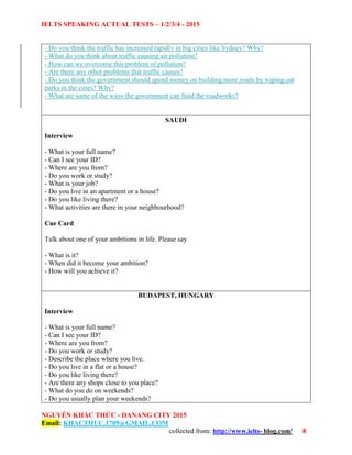 IELTS SPEAKING ACTUAL TESTS – 1/2/3/4 - 2015
NGUYỄN KHẮC THỨC - DANANG CITY 2015
Email: KHACTHUC.1709@GMAIL.COM
collected from: http://www.ielts- blog.com/ 8
- Do you think the traffic has increased rapidly in big cities like Sydney? Why?
- What do you think about traffic causing air pollution?
- How can we overcome this problem of pollution?
- Are there any other problems that traffic causes?
- Do you think the government should spend money on building more roads by wiping out
parks in the cities? Why?
- What are some of the ways the government can fund the roadworks?
SAUDI
Interview
- What is your full name?
- Can I see your ID?
- Where are you from?
- Do you work or study?
- What is your job?
- Do you live in an apartment or a house?
- Do you like living there?
- What activities are there in your neighbourhood?
Cue Card
Talk about one of your ambitions in life. Please say
- What is it?
- When did it become your ambition?
- How will you achieve it?
BUDAPEST, HUNGARY
Interview
- What is your full name?
- Can I see your ID?
- Where are you from?
- Do you work or study?
- Describe the place where you live.
- Do you live in a flat or a house?
- Do you like living there?
- Are there any shops close to you place?
- What do you do on weekends?
- Do you usually plan your weekends?
 