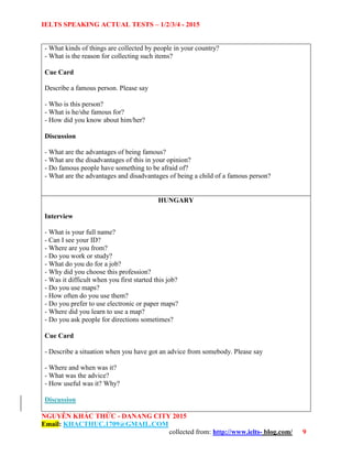 IELTS SPEAKING ACTUAL TESTS – 1/2/3/4 - 2015
NGUYỄN KHẮC THỨC - DANANG CITY 2015
Email: KHACTHUC.1709@GMAIL.COM
collected from: http://www.ielts- blog.com/ 9
- What kinds of things are collected by people in your country?
- What is the reason for collecting such items?
Cue Card
Describe a famous person. Please say
- Who is this person?
- What is he/she famous for?
- How did you know about him/her?
Discussion
- What are the advantages of being famous?
- What are the disadvantages of this in your opinion?
- Do famous people have something to be afraid of?
- What are the advantages and disadvantages of being a child of a famous person?
HUNGARY
Interview
- What is your full name?
- Can I see your ID?
- Where are you from?
- Do you work or study?
- What do you do for a job?
- Why did you choose this profession?
- Was it difficult when you first started this job?
- Do you use maps?
- How often do you use them?
- Do you prefer to use electronic or paper maps?
- Where did you learn to use a map?
- Do you ask people for directions sometimes?
Cue Card
- Describe a situation when you have got an advice from somebody. Please say
- Where and when was it?
- What was the advice?
- How useful was it? Why?
Discussion
 