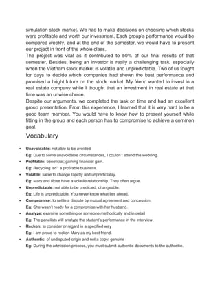 simulation stock market. We had to make decisions on choosing which stocks
were profitable and worth our investment. Each group’s performance would be
compared weekly, and at the end of the semester, we would have to present
our project in front of the whole class.
The project was vital as it contributed to 50% of our final results of that
semester. Besides, being an investor is really a challenging task, especially
when the Vietnam stock market is volatile and unpredictable. Two of us fought
for days to decide which companies had shown the best performance and
promised a bright future on the stock market. My friend wanted to invest in a
real estate company while I thought that an investment in real estate at that
time was an unwise choice.
Despite our arguments, we completed the task on time and had an excellent
group presentation. From this experience, I learned that it is very hard to be a
good team member. You would have to know how to present yourself while
fitting in the group and each person has to compromise to achieve a common
goal.
Vocabulary
 Unavoidable: not able to be avoided
Eg: Due to some unavoidable circumstances, I couldn’t attend the wedding.
 Profitable: beneficial; gaining financial gain.
Eg: Recycling isn’t a profitable business.
 Volatile: liable to change rapidly and unpredictably.
Eg: Mary and Rose have a volatile relationship. They often argue.
 Unpredictable: not able to be predicted; changeable.
Eg: Life is unpredictable. You never know what lies ahead.
 Compromise: to settle a dispute by mutual agreement and concession
Eg: She wasn’t ready for a compromise with her husband.
 Analyze: examine something or someone methodically and in detail
Eg: The panelists will analyze the student’s performance in the interview.
 Reckon: to consider or regard in a specified way
Eg: I am proud to reckon Mary as my best friend.
 Authentic: of undisputed origin and not a copy; genuine
Eg: During the admission process, you must submit authentic documents to the authoritie.
 