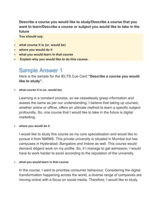 Describe a course you would like to study/Describe a course that you
want to learn/Describe a course or subject you would like to take in the
future
You should say:
 what course it is (or, would be)
 where you would do it
 what you would learn in that course
 Explain why you would like to do this course.
Sample Answer 1
Here is the sample for the IELTS Cue Card “Describe a course you would
like to study”.
 what course it is (or, would be)
Learning is a constant process, so we ceaselessly grasp information and
assess the same as per our understanding. I believe that taking up courses,
whether online or offline, offers an ultimate method to learn a specific subject
profoundly. So, one course that I would like to take in the future is digital
marketing.
 where you would do it
I would like to study this course as my core specialisation and would like to
pursue it from NMIMS. This private university is situated in Mumbai but has
campuses in Hyderabad, Bangalore and Indore as well. This course would
demand diligent work on my profile. So, if I manage to get admission, I would
have to work harder to excel according to the reputation of the university.
 what you would learn in that course
In the course, I want to prioritise consumer behaviour. Considering the digital
transformation happening across the world, a diverse range of companies are
moving online with a focus on social media. Therefore, I would like to study
 