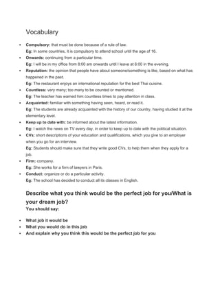 Vocabulary
 Compulsory: that must be done because of a rule of law.
Eg: In some countries, it is compulsory to attend school until the age of 16.
 Onwards: continuing from a particular time.
Eg: I will be in my office from 8:00 am onwards until I leave at 6:00 in the evening.
 Reputation: the opinion that people have about someone/something is like, based on what has
happened in the past.
Eg: The restaurant enjoys an international reputation for the best Thai cuisine.
 Countless: very many; too many to be counted or mentioned.
Eg: The teacher has warned him countless times to pay attention in class.
 Acquainted: familiar with something having seen, heard, or read it.
Eg: The students are already acquainted with the history of our country, having studied it at the
elementary level.
 Keep up to date with: be informed about the latest information.
Eg: I watch the news on TV every day, in order to keep up to date with the political situation.
 CVs: short descriptions of your education and qualifications, which you give to an employer
when you go for an interview.
Eg: Students should make sure that they write good CVs, to help them when they apply for a
job.
 Firm: company.
Eg: She works for a firm of lawyers in Paris.
 Conduct: organize or do a particular activity.
Eg: The school has decided to conduct all its classes in English.
Describe what you think would be the perfect job for you/What is
your dream job?
You should say:
 What job it would be
 What you would do in this job
 And explain why you think this would be the perfect job for you
 