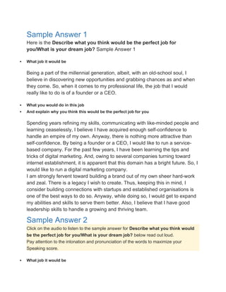 Sample Answer 1
Here is the Describe what you think would be the perfect job for
you/What is your dream job? Sample Answer 1
 What job it would be
Being a part of the millennial generation, albeit, with an old-school soul, I
believe in discovering new opportunities and grabbing chances as and when
they come. So, when it comes to my professional life, the job that I would
really like to do is of a founder or a CEO.
 What you would do in this job
 And explain why you think this would be the perfect job for you
Spending years refining my skills, communicating with like-minded people and
learning ceaselessly, I believe I have acquired enough self-confidence to
handle an empire of my own. Anyway, there is nothing more attractive than
self-confidence. By being a founder or a CEO, I would like to run a service-
based company. For the past few years, I have been learning the tips and
tricks of digital marketing. And, owing to several companies turning toward
internet establishment, it is apparent that this domain has a bright future. So, I
would like to run a digital marketing company.
I am strongly fervent toward building a brand out of my own sheer hard-work
and zeal. There is a legacy I wish to create. Thus, keeping this in mind, I
consider building connections with startups and established organisations is
one of the best ways to do so. Anyway, while doing so, I would get to expand
my abilities and skills to serve them better. Also, I believe that I have good
leadership skills to handle a growing and thriving team.
Sample Answer 2
Click on the audio to listen to the sample answer for Describe what you think would
be the perfect job for you/What is your dream job? below read out loud.
Pay attention to the intonation and pronunciation of the words to maximize your
Speaking score.
 What job it would be
 