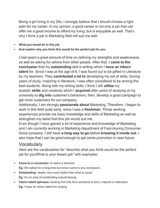 Being a girl living in my 20s, I strongly believe that I should choose a right
path for my career. In my opinion, a good career is not only a job that can
offer me a good income to afford my living, but is enjoyable as well. That’s
why I think a job in Marketing field will suit me well.
 What you would do in this job
 And explain why you think this would be the perfect job for you
I had spent a great amount of time on defining my strengths and weaknesses
as well as asking for advice from other people. After that, I came to the
conclusion that my outstanding skill is writing which I have an inborn
talent for. Since I was at the age of 8, I was found out to be gifted in Literature
by my teachers. They contributed a lot to developing my set of skills. During
years of study, majoring in literature, I was often considered to be among the
best students. Along with my writing skills, I think I will utilize my
analytic skills and creativity which I acquired after years of studying at my
university to dig into customer’s behaviors, then, develop a good campaign to
get more customers for our company.
Additionally, I am strongly passionate about Marketing. Therefore, I began to
work in this field quite early, since I was a freshman. Those working
experiences provide me basic knowledge and skills of Marketing as well as
strengthen my belief that this job would suit me.
Even though I have gained a lot of experience and knowledge of Marketing
and I am currently working in Marketing department of Fast-moving Consumer
Good company, I still have a long way to go before knowing it inside out. I
also hope that I can be good enough to get some promotion in near future.
Vocabulary
Here are the vocabularies for “describe what you think would be the perfect
job for you/What is your dream job” with examples:
 Come to a conclusion: to reach a decision.
Eg: We talked for a long time but never came to any conclusion.
 Outstanding: clearly very much better than what is usual:
Eg: It’s an area of outstanding natural beauty.
 Inborn talent (phrase): existing from the time someone is born | natural or instinctive
Eg: I have an inborn talent for singing
 