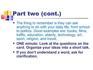 Part two (cont.)
   The thing to remember is they can ask
    anything to do with your daily life, from school
    to politics. Good examples are: books, films,
    traffic, education, elderly, technology, art,
    sport, religion, and travel.
   ONE minute: Look at the questions on the
    card. Organize your ideas into a short talk.
   If you don’t understand a word, ask for
    clarification.
 