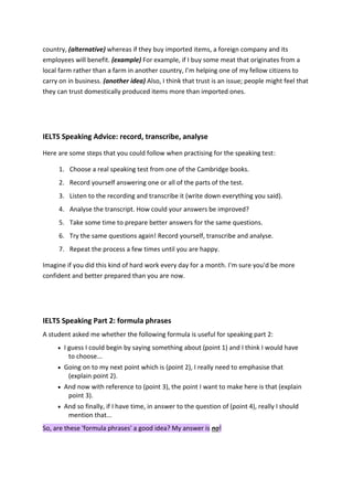 country, (alternative) whereas if they buy imported items, a foreign company and its employees will benefit. (example) For example, if I buy some meat that originates from a local farm rather than a farm in another country, I’m helping one of my fellow citizens to carry on in business. (another idea) Also, I think that trust is an issue; people might feel that they can trust domestically produced items more than imported ones. 
IELTS Speaking Advice: record, transcribe, analyse Here are some steps that you could follow when practising for the speaking test: 1. Choose a real speaking test from one of the Cambridge books. 2. Record yourself answering one or all of the parts of the test. 3. Listen to the recording and transcribe it (write down everything you said). 4. Analyse the transcript. How could your answers be improved? 5. Take some time to prepare better answers for the same questions. 6. Try the same questions again! Record yourself, transcribe and analyse. 7. Repeat the process a few times until you are happy. Imagine if you did this kind of hard work every day for a month. I'm sure you'd be more confident and better prepared than you are now. 
IELTS Speaking Part 2: formula phrases A student asked me whether the following formula is useful for speaking part 2:  I guess I could begin by saying something about (point 1) and I think I would have to choose...  Going on to my next point which is (point 2), I really need to emphasise that (explain point 2).  And now with reference to (point 3), the point I want to make here is that (explain point 3).  And so finally, if I have time, in answer to the question of (point 4), really I should mention that... So, are these 'formula phrases' a good idea? My answer is no!  