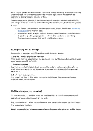 As an English speaker and ex-examiner, I find these phrases annoying. It's obvious that they are memorised, and they do not address the question topic. Please don't expect the examiner to be impressed by this kind of thing. There are a couple of benefits to learning a formula: it gives your answer some structure, and it might make you feel more confident during the test. However, the disadvantages are greater: 1. Your focus is on the phrases you have memorised, when it should be on answering the question with relevant ideas. 2. The examiner thinks that you are using memorised phrases because you are unable to produce good language spontaneously. In other words, your use of long formula phrases suggests that your level of English is lower. 
IELTS Speaking Part 2: three tips Here are three quick tips for IELTS speaking part 2 (the short speech): 1. Use the 1 minute preparation time well Think about how you would answer the question in your own language, then write down as many ideas as possible in English. 2. Give real examples Say what you really think, talk about your real life, and give real examples. Examples are really important; whenever you don't know what to say, give an example from your own experience. 3. Don't worry about grammar You haven't got time to think about passives or conditionals. Focus on answering the question - ideas and vocabulary. 
IELTS Speaking: use real examples! To improve your IELTS speaking score, use good examples to extend your answers. Real examples or stories about yourself are the best. Use examples in part 2 when you need to make your presentation longer. Use them in part 3 to support your opinions. Here's an example that helps me to extend a part 2 presentation about my mobile phone:  