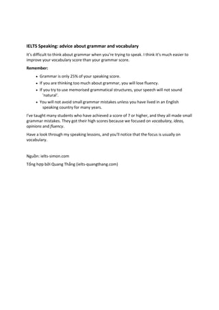IELTS Speaking: advice about grammar and vocabulary It's difficult to think about grammar when you're trying to speak. I think it's much easier to improve your vocabulary score than your grammar score. Remember:  Grammar is only 25% of your speaking score.  If you are thinking too much about grammar, you will lose fluency.  If you try to use memorised grammatical structures, your speech will not sound 'natural'.  You will not avoid small grammar mistakes unless you have lived in an English speaking country for many years. I've taught many students who have achieved a score of 7 or higher, and they all made small grammar mistakes. They got their high scores because we focused on vocabulary, ideas, opinions and fluency. Have a look through my speaking lessons, and you'll notice that the focus is usually on vocabulary. Nguồn: ielts-simon.com Tổng hợp bởi Quang Thắng (ielts-quangthang.com) 