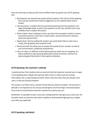 Here are some tips to help you feel more confident when you go for your IELTS speaking test:  Be prepared: you should know exactly what to expect in the 3 parts of the speaking test, and you should have read the suggestions on this website about how to answer.  Lots of practice: a student who has practised answering all of the questions in all eight Cambridge books, as well as the questions on this site, will feel much more confident than a student who hasn't.  Write it down: when studying at home, you have time to prepare 'perfect' answers to practice questions; write your answers down, and ask someone to help you check and improve them.  Speak aloud: start by reading the answers you wrote down (like an actor uses a script), then gradually stop using the script.  Record yourself: this allows you to analyse the quality of your answers, as well as your pronunciation, vocabulary and grammar.  Focus on ideas: it's difficult to think about grammar when you are speaking, so I advise students to stop worrying about grammatical structures, and focus on expressing good ideas (which means good vocabulary). 
IELTS Speaking: the examiner's attitude I sometimes hear from students who are worried that their examiner seemed rude or angry in the speaking exam. Maybe the examiner didn't smile or make much eye contact, interrupted a lot, or kept looking at his/her watch. Does this mean that you will get a low score, or that you should complain? The answer is no! Don't worry, and don't think that you need to complain. The examiner's attitude is not important at all, and you should ignore all of the things I mentioned above. Focus only on answering the examiner's questions as well as you can. Remember: it's possible to have a very nice, smiling examiner who gives you a low score. On the other hand, an examiner who seems impolite or disinterested might give you a higher score than you expected! 
IELTS Speaking: add detail  