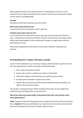 Many students worry too much about grammar. For speaking parts 2 and 3, it's more important to worry about the quality of your answers. The best way to improve the quality of your answers is by adding detail. Example: Describe your best friend. Say when you met him/her. Short answer about when we met: I met my best friend at school when I was 11 years old. Detailed answer about when we met: I met my best friend at school when I was 11 years old, so we've known each other for ... years. I remember we sat next to each other in my first science lesson at secondary school, and we had to work together to do an experiment. We got on straight away, and we've been friends ever since. Notice that by adding more information I've also used more/better vocabulary and grammar. 
IELTS Speaking Part 3: explain, alternative, example In part 3 of the speaking test, you need to give longer, detailed answers. A good way to do this is by organising your answers according to the following steps: 1. Idea: answer the question directly. 2. Explain: give a reason or explain your answer in more detail. 3. Alternative: explain an alternative (e.g. the opposite) to your answer. 4. Example: give an example to support your answer. 5. Another idea: sometimes you think of another idea while you are speaking. Just add it on the end of your answer. You can give a really good answer without including all five steps, but you might find it useful to practise including all five, as I've done here: Why do you think some people prefer to buy products from their own countries rather than imported items? (idea) I suppose it’s because those people want to support the economy of the country they live in. (explain) If they buy something that was made in their own country, they know that they are contributing to the salaries of workers within the same  
