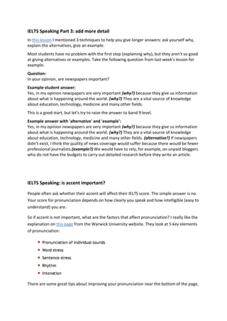 IELTS Speaking Part 3: add more detail
In this lesson I mentioned 3 techniques to help you give longer answers: ask yourself why,
explain the alternatives, give an example.
Most students have no problem with the first step (explaining why), but they aren't so good
at giving alternatives or examples. Take the following question from last week's lesson for
example.
Question:
In your opinion, are newspapers important?
Example student answer:
Yes, in my opinion newspapers are very important (why?) because they give us information
about what is happening around the world. (why?) They are a vital source of knowledge
about education, technology, medicine and many other fields.
This is a good start, but let's try to raise the answer to band 9 level.
Example answer with 'alternative' and 'example':
Yes, in my opinion newspapers are very important (why?) because they give us information
about what is happening around the world. (why?) They are a vital source of knowledge
about education, technology, medicine and many other fields. (alternative?) If newspapers
didn’t exist, I think the quality of news coverage would suffer because there would be fewer
professional journalists.(example?) We would have to rely, for example, on unpaid bloggers
who do not have the budgets to carry out detailed research before they write an article.
IELTS Speaking: is accent important?
People often ask whether their accent will affect their IELTS score. The simple answer is no.
Your score for pronunciation depends on how clearly you speak and how intelligible (easy to
understand) you are.
So if accent is not important, what are the factors that affect pronunciation? I really like the
explanation on this page from the Warwick University website. They look at 5 key elements
of pronunciation:
There are some great tips about improving your pronunciation near the bottom of the page,
 