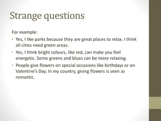 Strange questions
For example:
• Yes, I like parks because they are great places to relax. I think
all cities need green areas.
• Yes, I think bright colours, like red, can make you feel
energetic. Some greens and blues can be more relaxing.
• People give flowers on special occasions like birthdays or on
Valentine’s Day. In my country, giving flowers is seen as
romantic.
 