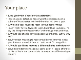 Your place
• 1. Do you live in a house or an apartment?
• I live in a semi-detached house with three bedrooms in a
suburb of Manchester. I've lived there for just over a year.
• 2. Which is your favourite room in your home? Why?
• I don't really have a favourite room. But if I had to choose, I'd
say the living room because that's where I go to sit and relax.
• 3. Would you change anything about your home? Why / why
not?
• Yes, I've been meaning to redecorate it since I moved in last
year. It needs a new kitchen, so that's what I'd change first.
• 4. Would you like to move to a different home in the future?
• Yes, I'd definitely move again at some point if I could afford to.
I'd like to live in the countryside, or maybe in a different city or
country.
 