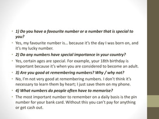 • 1) Do you have a favourite number or a number that is special to
you?
• Yes, my favourite number is… because it’s the day I was born on, and
it’s my lucky number.
• 2) Do any numbers have special importance in your country?
• Yes, certain ages are special. For example, your 18th birthday is
important because it’s when you are considered to become an adult.
• 3) Are you good at remembering numbers? Why / why not?
• No, I’m not very good at remembering numbers. I don’t think it’s
necessary to learn them by heart; I just save them on my phone.
• 4) What numbers do people often have to memorise?
• The most important number to remember on a daily basis is the pin
number for your bank card. Without this you can’t pay for anything
or get cash out.
 