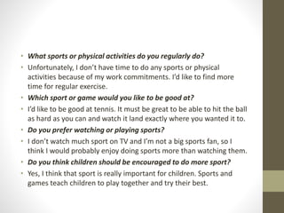 • What sports or physical activities do you regularly do?
• Unfortunately, I don’t have time to do any sports or physical
activities because of my work commitments. I’d like to find more
time for regular exercise.
• Which sport or game would you like to be good at?
• I’d like to be good at tennis. It must be great to be able to hit the ball
as hard as you can and watch it land exactly where you wanted it to.
• Do you prefer watching or playing sports?
• I don’t watch much sport on TV and I’m not a big sports fan, so I
think I would probably enjoy doing sports more than watching them.
• Do you think children should be encouraged to do more sport?
• Yes, I think that sport is really important for children. Sports and
games teach children to play together and try their best.
 