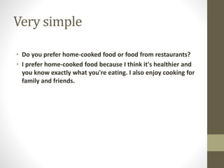 Very simple
• Do you prefer home-cooked food or food from restaurants?
• I prefer home-cooked food because I think it's healthier and
you know exactly what you're eating. I also enjoy cooking for
family and friends.
 