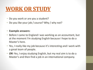 WORK OR STUDY
• Do you work or are you a student?
• Do you like your job / course? Why / why not?
• Example answers:
• Before I came to England I was working as an accountant, but
at the moment I’m studying English because I hope to do a
Master’s here.
• Yes, I really like my job because it’s interesting and I work with
a great team of people.
• OR: Yes, I enjoy studying English, but my real aim is to do a
Master’s and then find a job in an international company.
 