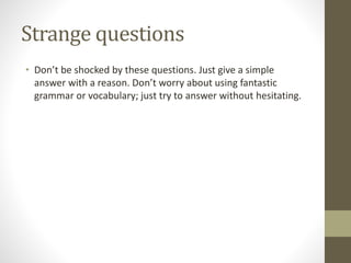 Strange questions
• Don’t be shocked by these questions. Just give a simple
answer with a reason. Don’t worry about using fantastic
grammar or vocabulary; just try to answer without hesitating.
 