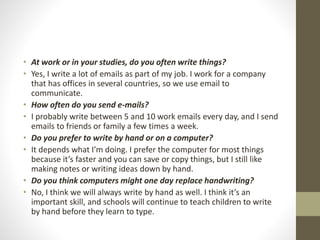 • At work or in your studies, do you often write things?
• Yes, I write a lot of emails as part of my job. I work for a company
that has offices in several countries, so we use email to
communicate.
• How often do you send e-mails?
• I probably write between 5 and 10 work emails every day, and I send
emails to friends or family a few times a week.
• Do you prefer to write by hand or on a computer?
• It depends what I’m doing. I prefer the computer for most things
because it’s faster and you can save or copy things, but I still like
making notes or writing ideas down by hand.
• Do you think computers might one day replace handwriting?
• No, I think we will always write by hand as well. I think it’s an
important skill, and schools will continue to teach children to write
by hand before they learn to type.
 