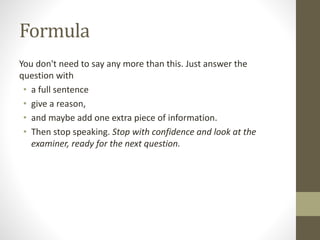 Formula
You don't need to say any more than this. Just answer the
question with
• a full sentence
• give a reason,
• and maybe add one extra piece of information.
• Then stop speaking. Stop with confidence and look at the
examiner, ready for the next question.
 